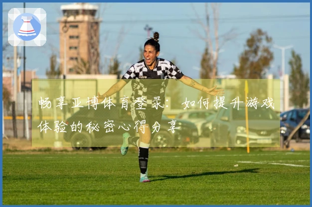 畅享亚博体育登录：如何提升游戏体验的秘密心得分享