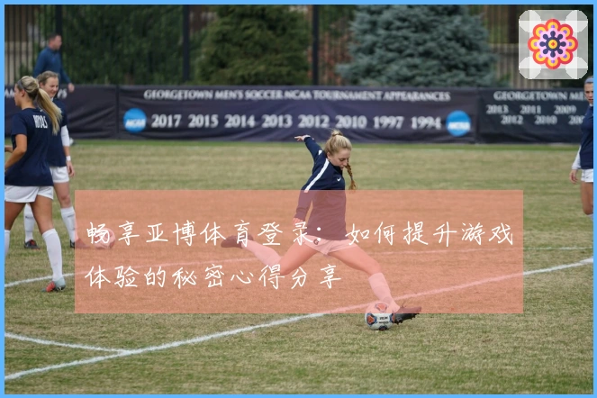 畅享亚博体育登录：如何提升游戏体验的秘密心得分享