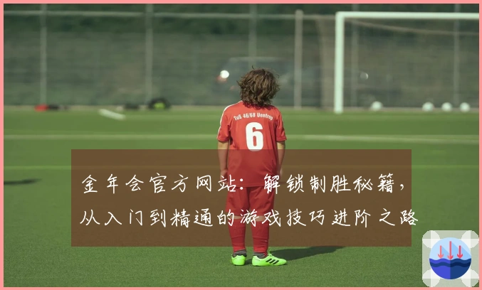 金年会官方网站：解锁制胜秘籍，从入门到精通的游戏技巧进阶之路