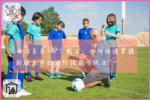 回归乐鱼APP下载后，如何快速掌握新版本中的进阶技能与玩法？